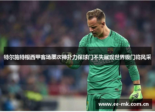 特尔施特根西甲客场屡次神扑力保球门不失展现世界级门将风采 特尔施特根西甲客场屡次神扑力保球门不失展现世界级门将风采