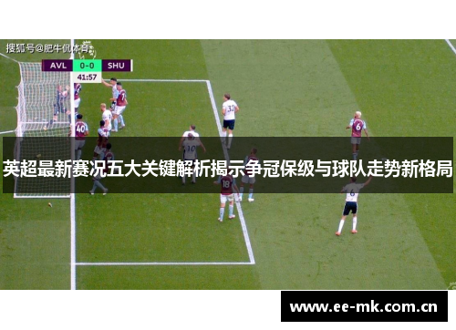 英超最新赛况五大关键解析揭示争冠保级与球队走势新格局 英超最新赛况五大关键解析揭示争冠保级与球队走势新格局